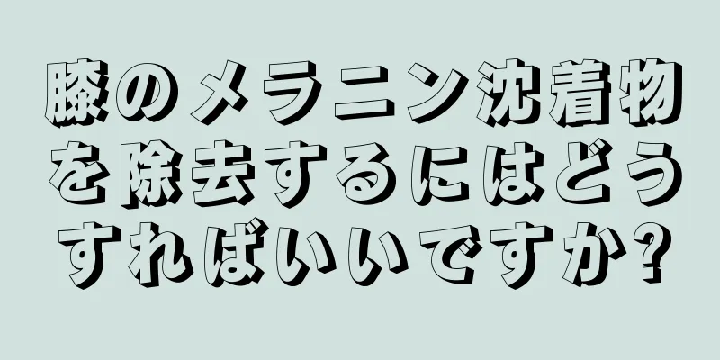 膝のメラニン沈着物を除去するにはどうすればいいですか?