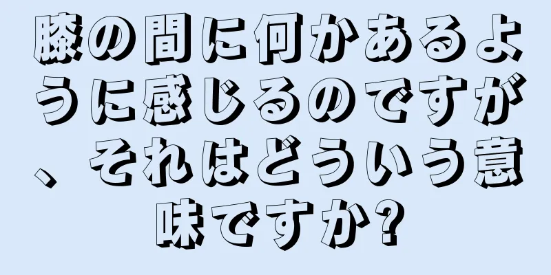 膝の間に何かあるように感じるのですが、それはどういう意味ですか?