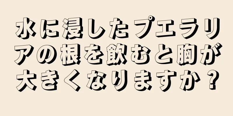 水に浸したプエラリアの根を飲むと胸が大きくなりますか？