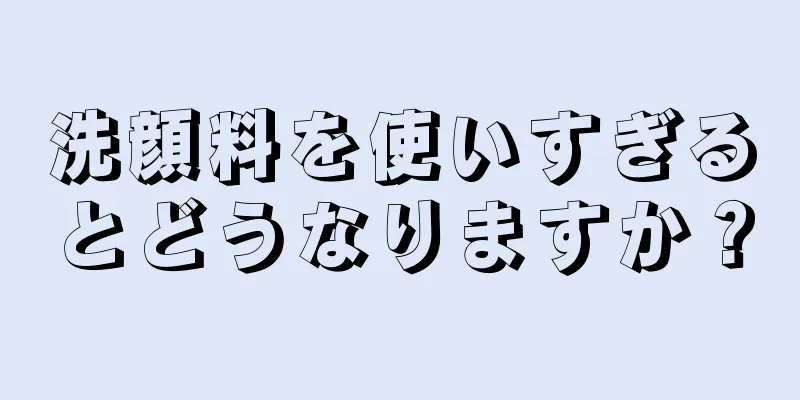 洗顔料を使いすぎるとどうなりますか？