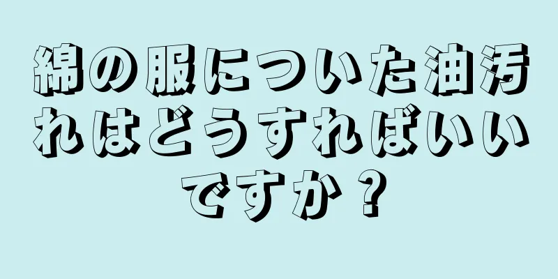 綿の服についた油汚れはどうすればいいですか？