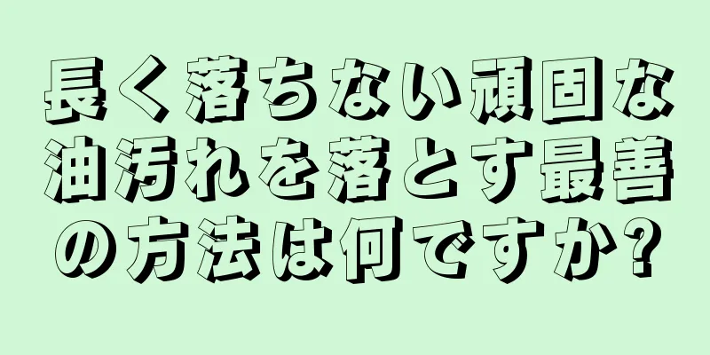 長く落ちない頑固な油汚れを落とす最善の方法は何ですか?