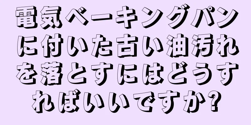 電気ベーキングパンに付いた古い油汚れを落とすにはどうすればいいですか?