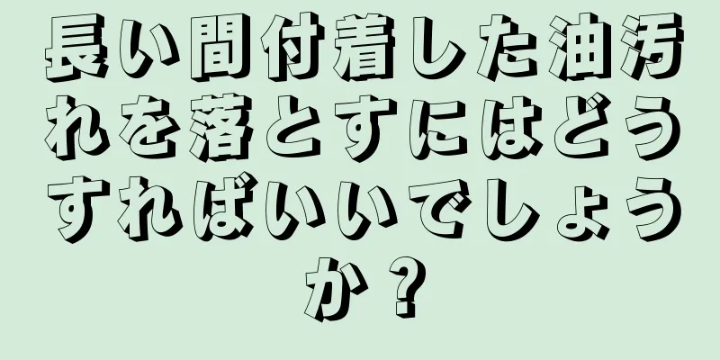 長い間付着した油汚れを落とすにはどうすればいいでしょうか？