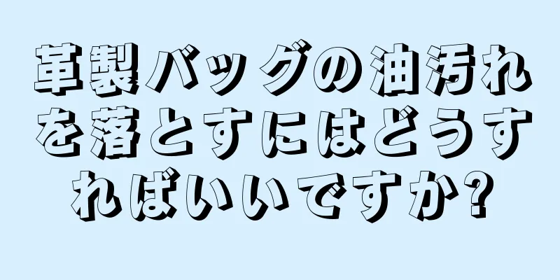 革製バッグの油汚れを落とすにはどうすればいいですか?