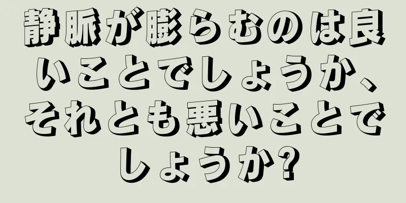 静脈が膨らむのは良いことでしょうか、それとも悪いことでしょうか?