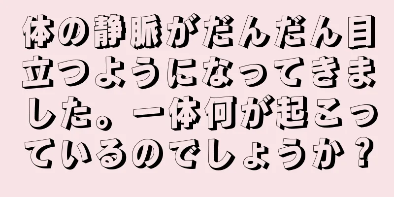 体の静脈がだんだん目立つようになってきました。一体何が起こっているのでしょうか？