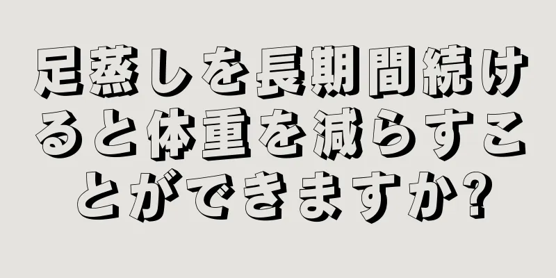 足蒸しを長期間続けると体重を減らすことができますか?