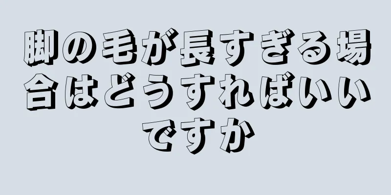 脚の毛が長すぎる場合はどうすればいいですか