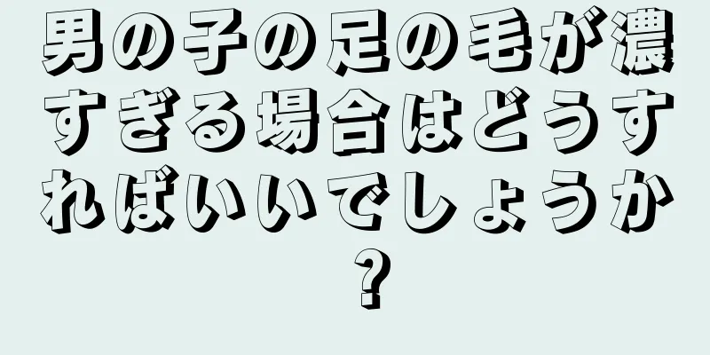 男の子の足の毛が濃すぎる場合はどうすればいいでしょうか？