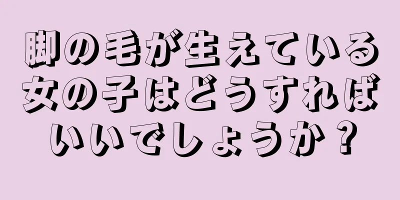 脚の毛が生えている女の子はどうすればいいでしょうか？