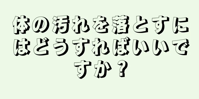 体の汚れを落とすにはどうすればいいですか？