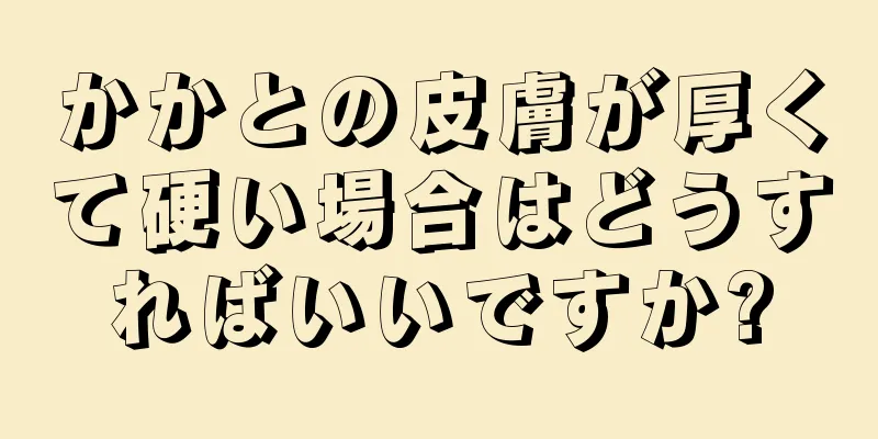 かかとの皮膚が厚くて硬い場合はどうすればいいですか?