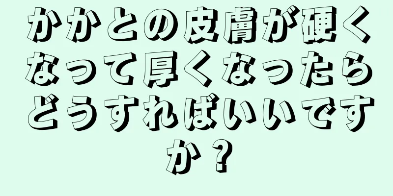 かかとの皮膚が硬くなって厚くなったらどうすればいいですか？