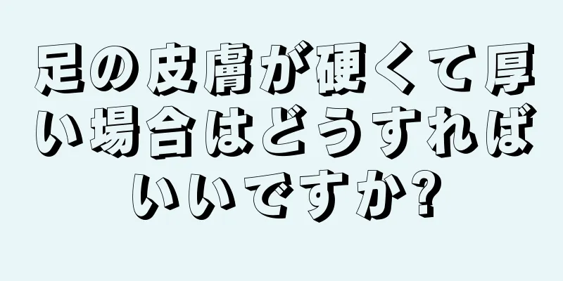 足の皮膚が硬くて厚い場合はどうすればいいですか?