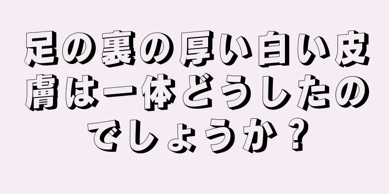 足の裏の厚い白い皮膚は一体どうしたのでしょうか？