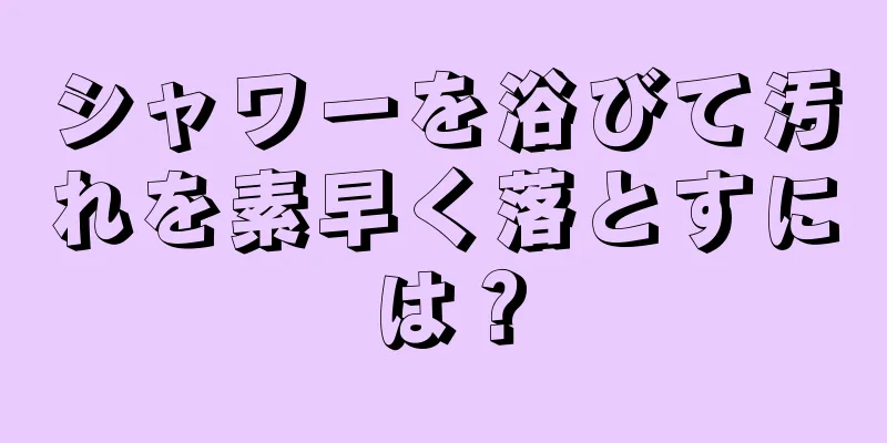 シャワーを浴びて汚れを素早く落とすには？