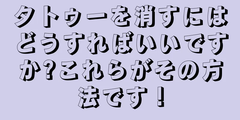 タトゥーを消すにはどうすればいいですか?これらがその方法です！