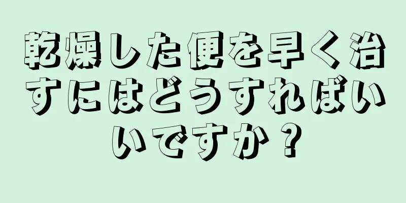 乾燥した便を早く治すにはどうすればいいですか？