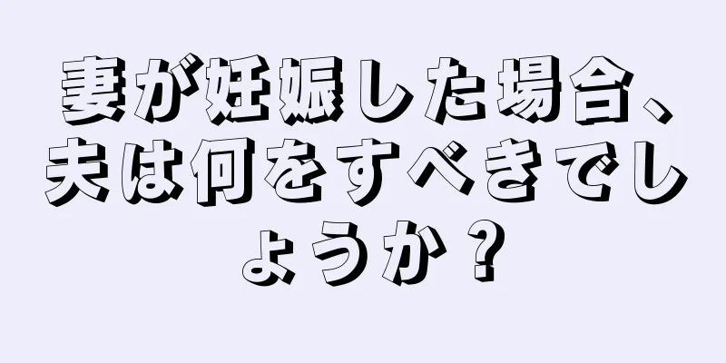 妻が妊娠した場合、夫は何をすべきでしょうか？