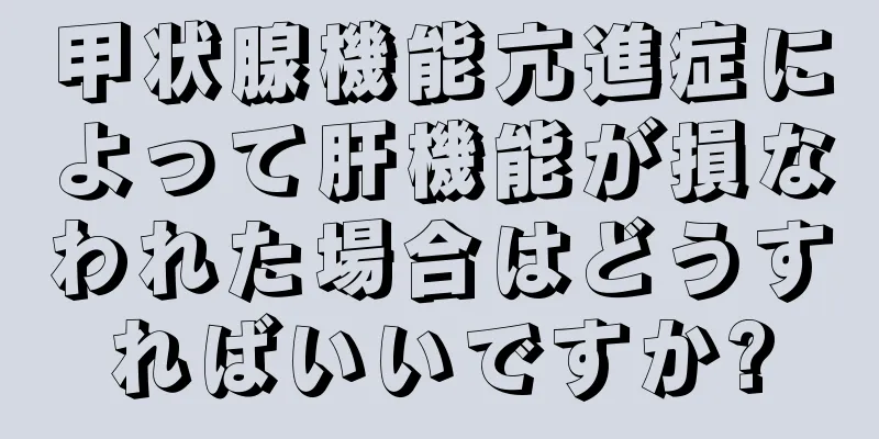 甲状腺機能亢進症によって肝機能が損なわれた場合はどうすればいいですか?