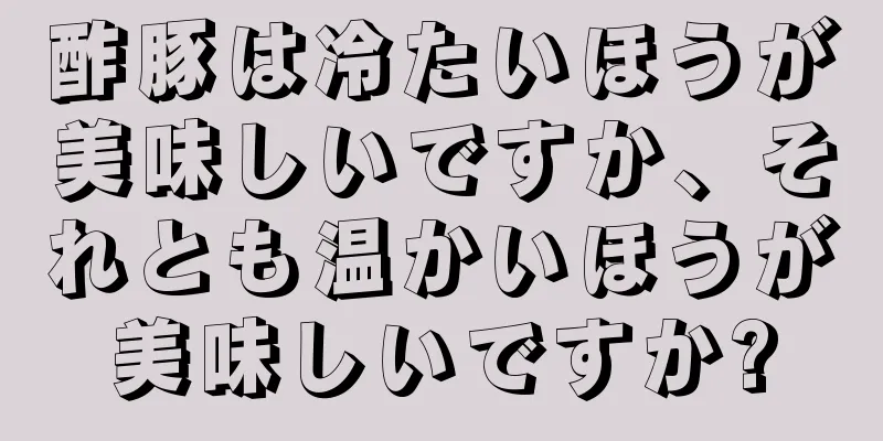 酢豚は冷たいほうが美味しいですか、それとも温かいほうが美味しいですか?