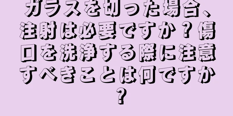 ガラスを切った場合、注射は必要ですか？傷口を洗浄する際に注意すべきことは何ですか？