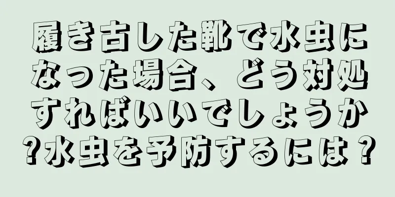 履き古した靴で水虫になった場合、どう対処すればいいでしょうか?水虫を予防するには？