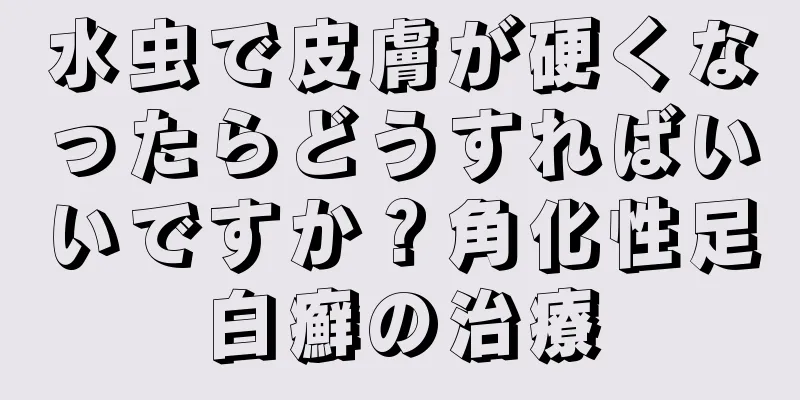 水虫で皮膚が硬くなったらどうすればいいですか？角化性足白癬の治療