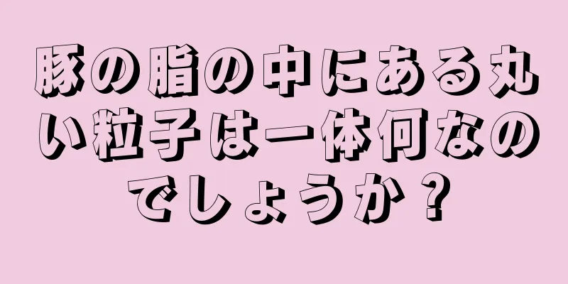 豚の脂の中にある丸い粒子は一体何なのでしょうか？