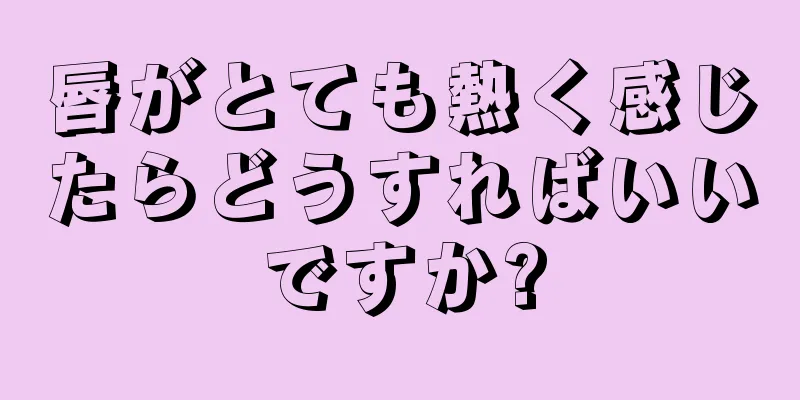 唇がとても熱く感じたらどうすればいいですか?