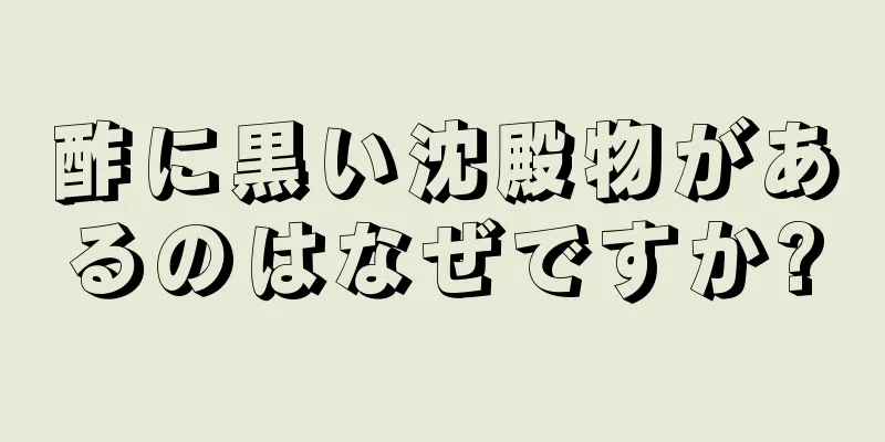 酢に黒い沈殿物があるのはなぜですか?