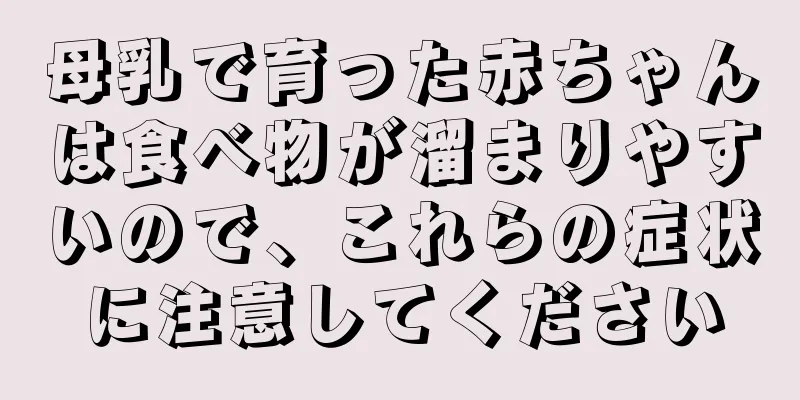 母乳で育った赤ちゃんは食べ物が溜まりやすいので、これらの症状に注意してください