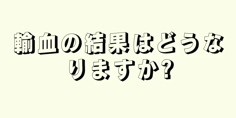 輸血の結果はどうなりますか?