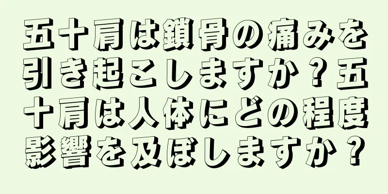 五十肩は鎖骨の痛みを引き起こしますか？五十肩は人体にどの程度影響を及ぼしますか？