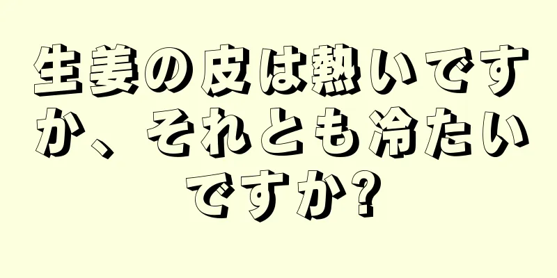 生姜の皮は熱いですか、それとも冷たいですか?