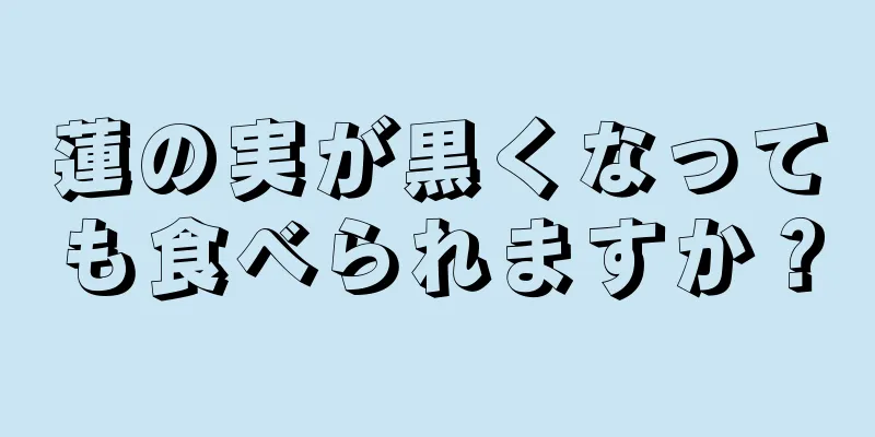 蓮の実が黒くなっても食べられますか？