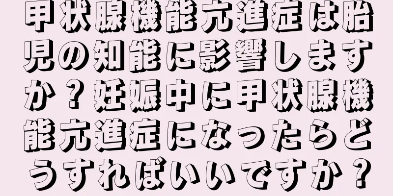 甲状腺機能亢進症は胎児の知能に影響しますか？妊娠中に甲状腺機能亢進症になったらどうすればいいですか？