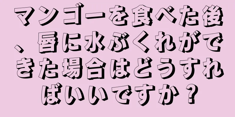 マンゴーを食べた後、唇に水ぶくれができた場合はどうすればいいですか？