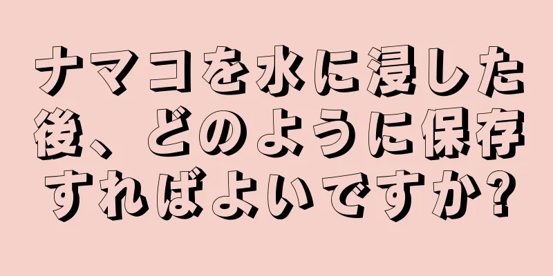ナマコを水に浸した後、どのように保存すればよいですか?