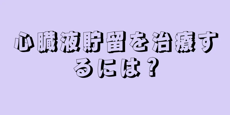 心臓液貯留を治療するには？