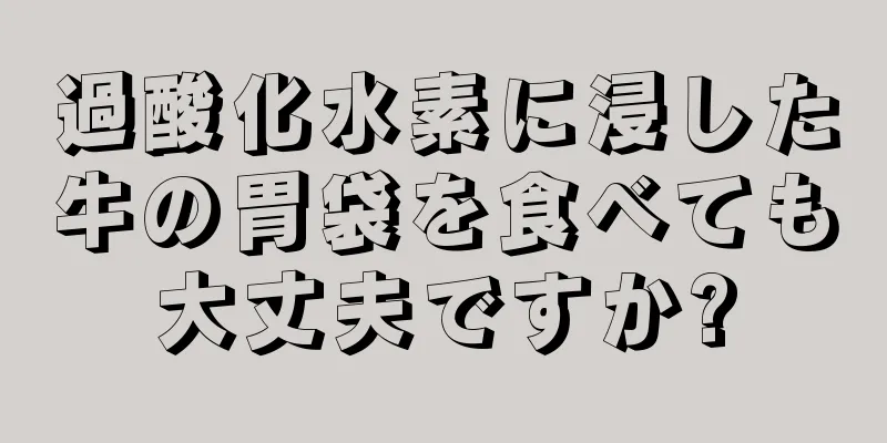 過酸化水素に浸した牛の胃袋を食べても大丈夫ですか?