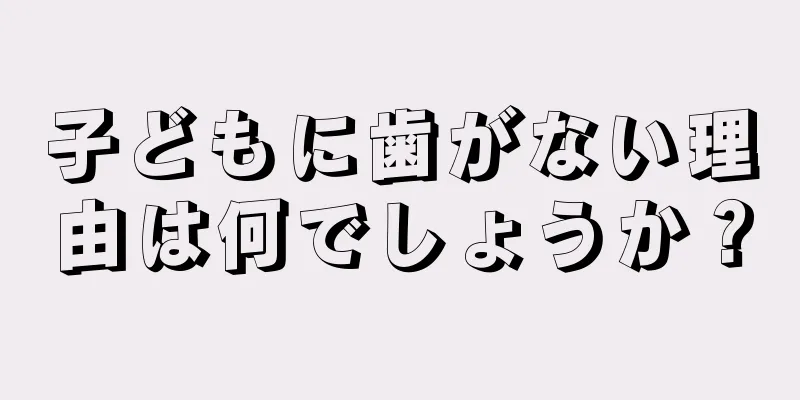 子どもに歯がない理由は何でしょうか？