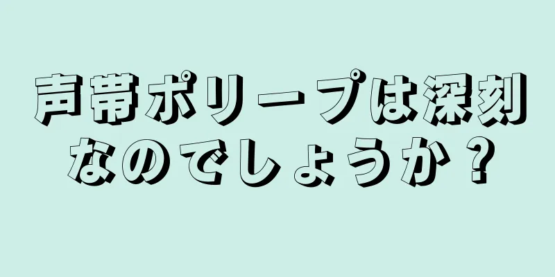 声帯ポリープは深刻なのでしょうか？