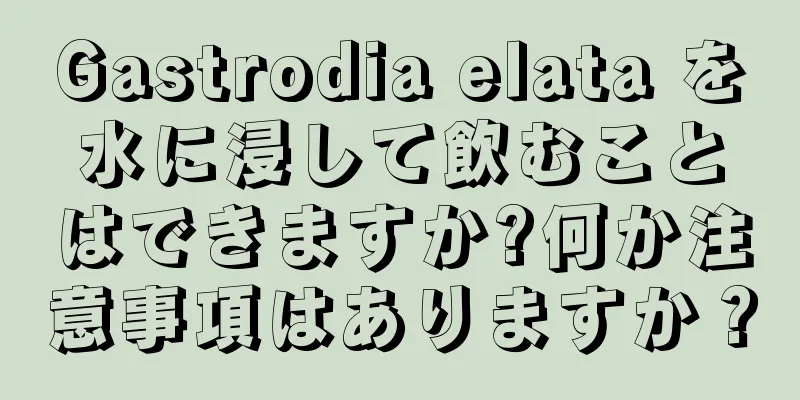 Gastrodia elata を水に浸して飲むことはできますか?何か注意事項はありますか？