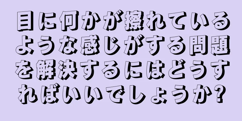 目に何かが擦れているような感じがする問題を解決するにはどうすればいいでしょうか?