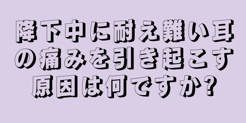 降下中に耐え難い耳の痛みを引き起こす原因は何ですか?