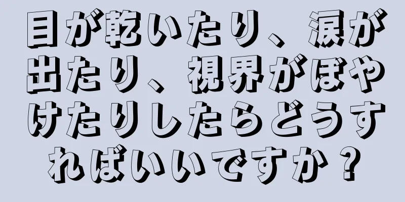 目が乾いたり、涙が出たり、視界がぼやけたりしたらどうすればいいですか？