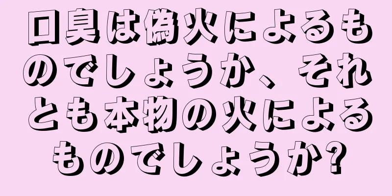 口臭は偽火によるものでしょうか、それとも本物の火によるものでしょうか?