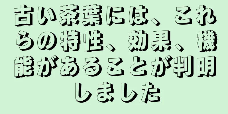 古い茶葉には、これらの特性、効果、機能があることが判明しました